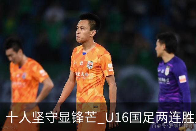 十人坚守显锋芒 U16国足两连胜展青训硕果
